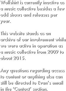 Wolfshirt is currently inactive as a music collective besides a few odd shows and releases per year. 

This website stands as an archive of our involvement while we were active in operation as a music collective from 2009 to about 2015. 

Any questions regarding access to content or anything else can still be directed to Evan’s email in the ‘Contact’ section.

